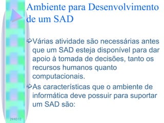 Ambiente para Desenvolvimento de um SAD Várias atividade são necessárias antes que um SAD esteja disponível para dar apoio à tomada de decisões, tanto os recursos humanos quanto computacionais. As características que o ambiente de informática deve possuir para suportar um SAD são: 