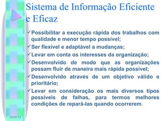 Sistema de Informação Eficiente e Eficaz Possibilitar a execução rápida dos trabalhos com qualidade e menor tempo possível; Ser flexível e adaptável a mudanças;  Levar em conta os interesses da organização; Desenvolvido de modo que as organizações possam fluir de maneira mais rápida possível; Desenvolvido através de um objetivo válido e prioritário; Levar em consideração os mais diversos tipos possíveis de falhas, para termos melhores condições de repará-las quando ocorrerem . 