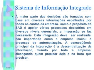 Sistema de Informação Integrado A maior parte das decisões são tomadas com base em diversas informações espalhadas por todos os cantos da empresa. Como o propósito do SAD é apoiar vários processos decisórios em diversos níveis gerenciais, a integração se faz necessária. Esta integração deve  ser realizada, não importando como a empresa iniciou o processo de automatização. A conseqüência principal da integração é a descentralização da informação, fluindo por toda a empresa, alcançando quem precisar dela e na hora que precisar. 