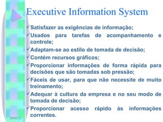 Executive Information System Satisfazer as exigências de informação; Usados para tarefas de acompanhamento e controle; Adaptam-se ao estilo de tomada de decisão;  Contém recursos gráficos;  Proporcionar informações de forma rápida para decisões que são tomadas sob pressão; Fáceis de usar, para que não necessite de muito treinamento; Adequar à cultura da empresa e no seu modo de tomada de decisão; Proporcionar acesso rápido às informações correntes. 
