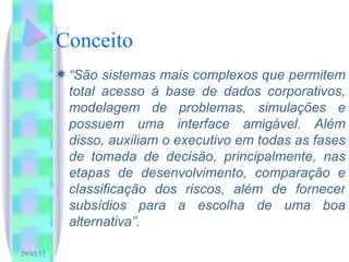 Conceito “ São sistemas mais complexos que permitem total acesso à base de dados corporativos, modelagem de problemas, simulações e possuem uma interface amigável. Além disso, auxiliam o executivo em todas as fases de tomada de decisão, principalmente, nas etapas de desenvolvimento, comparação e classificação dos riscos, além de fornecer subsídios para a escolha de uma boa alternativa”. 