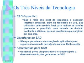 Os Três Níveis da Tecnologia SAD Específico São o mais alto nível de tecnologia e possuem interface amigável, além da facilidade de uso. São utilizados pelo usuário final para realizar as tarefas propostas e permitido uma tomada de decisão confiante e eficácia, para os problemas que surgirem em sua área. Geradores de SAD São que permitem a construção de aplicativos para suporte à tomada de decisão de maneira fácil e rápida Ferramentas para SAD Utilizados pelos programadores (criadores) para o desenvolvimento dos geradores de SAD 