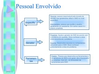 Pessoal Envolvido Gerente:  pessoa responsável pela tomada de decisão que geralmente utiliza o SAD no nível específico. Intermediário : pessoa que auxilia o usuário, geralmente um assistente. Em certos casos é o próprio projetista . Projetista : Ajusta o gerador de SAD de acordo com o problema em questão. Deve conhecer a área onde encontra-se o problema. Suporte : Desenvolve recursos ou componentes adicionais para o SAD. Deve conhecer profundamente a área do problema. Criador:   Pessoa que desenvolve as ferramentas e os geradores do SAD e em geral, não é funcionário da empresa, mas sim , do fornecedor de ferramentas para SAD. Gerador Específico Ferramen-tas 