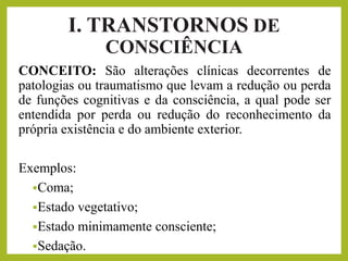 I. TRANSTORNOS DE
CONSCIÊNCIA
CONCEITO: São alterações clínicas decorrentes de
patologias ou traumatismo que levam a redução ou perda
de funções cognitivas e da consciência, a qual pode ser
entendida por perda ou redução do reconhecimento da
própria existência e do ambiente exterior.
Exemplos:
▪Coma;
▪Estado vegetativo;
▪Estado minimamente consciente;
▪Sedação.
 