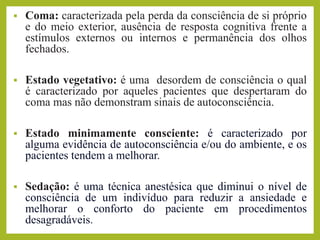 ▪ Coma: caracterizada pela perda da consciência de si próprio
e do meio exterior, ausência de resposta cognitiva frente a
estímulos externos ou internos e permanência dos olhos
fechados.
▪ Estado vegetativo: é uma desordem de consciência o qual
é caracterizado por aqueles pacientes que despertaram do
coma mas não demonstram sinais de autoconsciência.
▪ Estado minimamente consciente: é caracterizado por
alguma evidência de autoconsciência e/ou do ambiente, e os
pacientes tendem a melhorar.
▪ Sedação: é uma técnica anestésica que diminui o nível de
consciência de um indivíduo para reduzir a ansiedade e
melhorar o conforto do paciente em procedimentos
desagradáveis.
 