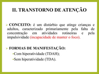 II. TRANSTORNO DE ATENÇÃO
➢ CONCEITO: é um distúrbio que atinge crianças e
adultos, caracterizado primariamente pela falta de
concentração em atividades rotineiras e pela
impulsividade (incapacidade de manter o foco).
➢ FORMAS DE MANIFESTAÇÃO:
▪Com hiperatividade (TDAH);
▪Sem hiperatividade (TDA).
 
