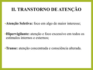 ▪Atenção Seletiva: foco em algo de maior interesse;
▪Hipervigilante: atenção e foco excessivo em todos os
estímulos internos e externos;
▪Transe: atenção concentrada e consciência alterada.
II. TRANSTORNO DE ATENÇÃO
 