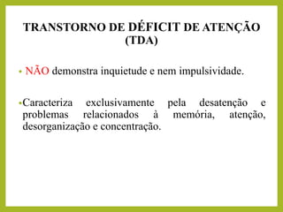 TRANSTORNO DE DÉFICIT DE ATENÇÃO
(TDA)
• NÃO demonstra inquietude e nem impulsividade.
•Caracteriza exclusivamente pela desatenção e
problemas relacionados à memória, atenção,
desorganização e concentração.
 