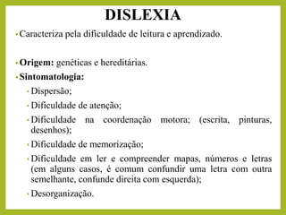 DISLEXIA
•Caracteriza pela dificuldade de leitura e aprendizado.
•Origem: genéticas e hereditárias.
•Sintomatologia:
• Dispersão;
• Dificuldade de atenção;
• Dificuldade na coordenação motora; (escrita, pinturas,
desenhos);
• Dificuldade de memorização;
• Dificuldade em ler e compreender mapas, números e letras
(em alguns casos, é comum confundir uma letra com outra
semelhante, confunde direita com esquerda);
• Desorganização.
 