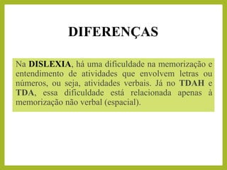 DIFERENÇAS
Na DISLEXIA, há uma dificuldade na memorização e
entendimento de atividades que envolvem letras ou
números, ou seja, atividades verbais. Já no TDAH e
TDA, essa dificuldade está relacionada apenas à
memorização não verbal (espacial).
 