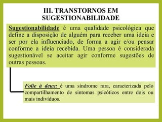 III. TRANSTORNOS EM
SUGESTIONABILIDADE
Sugestionabilidade é uma qualidade psicológica que
define a disposição de alguém para receber uma ideia e
ser por ela influenciado, de forma a agir e/ou pensar
conforme a ideia recebida. Uma pessoa é considerada
sugestionável se aceitar agir conforme sugestões de
outras pessoas.
Folie à deux: é uma síndrome rara, caracterizada pelo
compartilhamento de sintomas psicóticos entre dois ou
mais indivíduos.
 