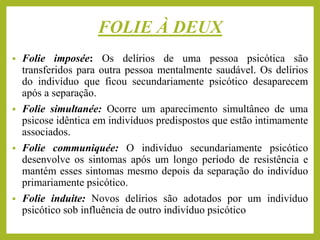 FOLIE À DEUX
▪ Folie imposée: Os delírios de uma pessoa psicótica são
transferidos para outra pessoa mentalmente saudável. Os delírios
do indivíduo que ficou secundariamente psicótico desaparecem
após a separação.
▪ Folie simultanée: Ocorre um aparecimento simultâneo de uma
psicose idêntica em indivíduos predispostos que estão intimamente
associados.
▪ Folie communiquée: O indivíduo secundariamente psicótico
desenvolve os sintomas após um longo período de resistência e
mantém esses sintomas mesmo depois da separação do indivíduo
primariamente psicótico.
▪ Folie induite: Novos delírios são adotados por um indivíduo
psicótico sob influência de outro indivíduo psicótico
 