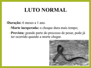 •Duração: 6 meses a 1 ano.
•Morte inesperada: o choque dura mais tempo;
•Prevista: grande parte do processo de pesar, pode já
ter ocorrido quando a morte chegar.
LUTO NORMAL
 