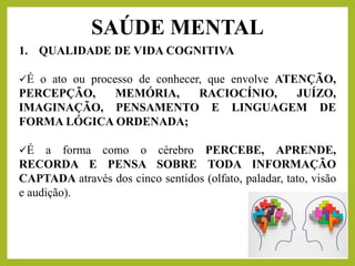 1. QUALIDADE DE VIDA COGNITIVA
✓É o ato ou processo de conhecer, que envolve ATENÇÃO,
PERCEPÇÃO, MEMÓRIA, RACIOCÍNIO, JUÍZO,
IMAGINAÇÃO, PENSAMENTO E LINGUAGEM DE
FORMA LÓGICA ORDENADA;
✓É a forma como o cérebro PERCEBE, APRENDE,
RECORDA E PENSA SOBRE TODA INFORMAÇÃO
CAPTADA através dos cinco sentidos (olfato, paladar, tato, visão
e audição).
SAÚDE MENTAL
 