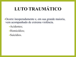 LUTO TRAUMÁTICO
•Ocorre inesperadamente e, em sua grande maioria,
vem acompanhado de extrema violência.
•Acidentes;
•Homicídios;
•Suicídios.
 