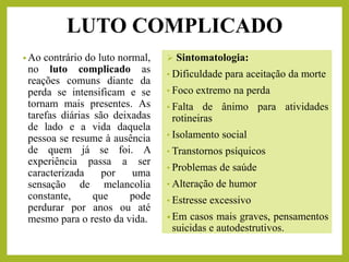 LUTO COMPLICADO
• Ao contrário do luto normal,
no luto complicado as
reações comuns diante da
perda se intensificam e se
tornam mais presentes. As
tarefas diárias são deixadas
de lado e a vida daquela
pessoa se resume à ausência
de quem já se foi. A
experiência passa a ser
caracterizada por uma
sensação de melancolia
constante, que pode
perdurar por anos ou até
mesmo para o resto da vida.
➢ Sintomatologia:
• Dificuldade para aceitação da morte
• Foco extremo na perda
• Falta de ânimo para atividades
rotineiras
• Isolamento social
• Transtornos psíquicos
• Problemas de saúde
• Alteração de humor
• Estresse excessivo
• Em casos mais graves, pensamentos
suicidas e autodestrutivos.
 