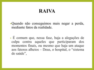 RAIVA
•Quando não conseguimos mais negar a perda,
mediante fatos da realidade.
• É comum que, nessa fase, haja a alegações de
culpa contra aqueles que participaram dos
momentos finais, ou mesmo que haja um ataque
aos fatores alheios – Deus, o hospital, o “sistema
de saúde”,
 