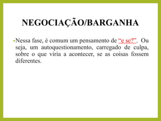 NEGOCIAÇÃO/BARGANHA
•Nessa fase, é comum um pensamento de “e se?”. Ou
seja, um autoquestionamento, carregado de culpa,
sobre o que viria a acontecer, se as coisas fossem
diferentes.
 