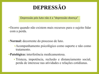 DEPRESSÃO
Depressão pós-luto não é a “depressão-doença”
▪Ocorre quando não existem mais recursos para o sujeito lidar
com a perda.
▪Normal: decorrente do processo de luto.
▪Acompanhamento psicológico como suporte e não como
tratamento.
▪Patológica: interferência medicamentosa.
▪ Tristeza, impotência, reclusão e distanciamento social,
perda de interesse nas atividades e relações cotidianas.
 