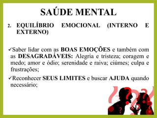 2. EQUILÍBRIO EMOCIONAL (INTERNO E
EXTERNO)
✓Saber lidar com as BOAS EMOÇÕES e também com
as DESAGRADÁVEIS: Alegria e tristeza; coragem e
medo; amor e ódio; serenidade e raiva; ciúmes; culpa e
frustrações;
✓Reconhecer SEUS LIMITES e buscar AJUDA quando
necessário;
SAÚDE MENTAL
 