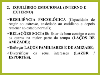 ✓RESILIÊNCIA PSICOLÓGICA (Capacidade de
reagir ao estresse, ansiedade ao cotidiano e depois
retornar ao estado normal);
✓RELAÇÕES SOCIAIS: Estar de bem consigo e com
os outros na maior parte do tempo (LAÇOS DE
AMIZADE);
✓Reforçar LAÇOS FAMILIARES E DE AMIZADE;
✓Diversificar os seus interesses (LAZER /
ESPORTES).
2. EQUILÍBRIO EMOCIONAL (INTERNO E
EXTERNO)
 