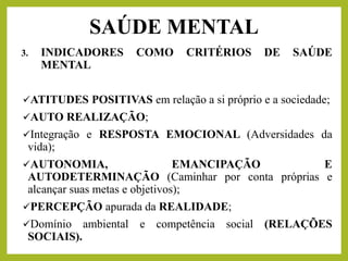 3. INDICADORES COMO CRITÉRIOS DE SAÚDE
MENTAL
✓ATITUDES POSITIVAS em relação a si próprio e a sociedade;
✓AUTO REALIZAÇÃO;
✓Integração e RESPOSTA EMOCIONAL (Adversidades da
vida);
✓AUTONOMIA, EMANCIPAÇÃO E
AUTODETERMINAÇÃO (Caminhar por conta próprias e
alcançar suas metas e objetivos);
✓PERCEPÇÃO apurada da REALIDADE;
✓Domínio ambiental e competência social (RELAÇÕES
SOCIAIS).
SAÚDE MENTAL
 