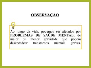 Ao longo da vida, podemos ser afetados por
PROBLEMAS DE SAÚDE MENTAL, de
maior ou menor gravidade que podem
desencadear transtornos mentais graves.
OBSERVAÇÃO
 