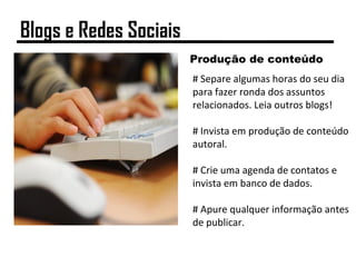 Produção de conteúdo
# Separe algumas horas do seu dia
para fazer ronda dos assuntos
relacionados. Leia outros blogs!
# Invista em produção de conteúdo
autoral.
# Crie uma agenda de contatos e
invista em banco de dados.
# Apure qualquer informação antes
de publicar.
Blogs e Redes Sociais
 