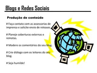 Produção de conteúdo
# Faça contato com as assessorias de
imprensa e solicite envio de releases.
# Planeje coberturas externas e
remotas.
# Modere os comentários do seu blog.
# Crie diálogo com os leitores do seu
blog.
# Seja humilde!
Blogs e Redes Sociais
 