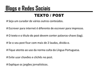 TEXTO / POST
# Seja um curador de vários outros conteúdos.
# Escrever para internet é diferente de escrever para impresso.
# O texto e o título do post devem conter palavras-chave (tag).
# Se o seu post ficar com mais de 2 laudas, divida-o.
# Fique atento ao uso da norma culta da Língua Portuguesa.
# Evite usar chavões e clichês no post.
# Explique os jargões jornalísticos.
Blogs e Redes Sociais
 