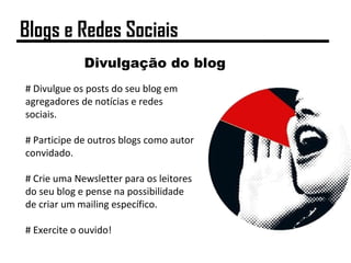 Divulgação do blog
# Divulgue os posts do seu blog em
agregadores de notícias e redes
sociais.
# Participe de outros blogs como autor
convidado.
# Crie uma Newsletter para os leitores
do seu blog e pense na possibilidade
de criar um mailing específico.
# Exercite o ouvido!
Blogs e Redes Sociais
 