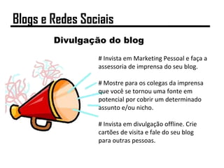 Divulgação do blog
# Invista em Marketing Pessoal e faça a
assessoria de imprensa do seu blog.
# Mostre para os colegas da imprensa
que você se tornou uma fonte em
potencial por cobrir um determinado
assunto e/ou nicho.
# Invista em divulgação offline. Crie
cartões de visita e fale do seu blog
para outras pessoas.
Blogs e Redes Sociais
 