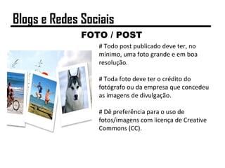 FOTO / POST
# Todo post publicado deve ter, no
mínimo, uma foto grande e em boa
resolução.
# Toda foto deve ter o crédito do
fotógrafo ou da empresa que concedeu
as imagens de divulgação.
# Dê preferência para o uso de
fotos/imagens com licença de Creative
Commons (CC).
Blogs e Redes Sociais
 