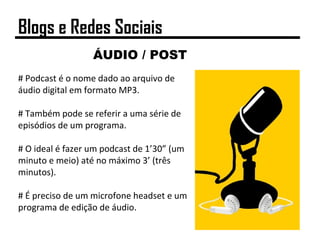 ÁUDIO / POST
# Podcast é o nome dado ao arquivo de
áudio digital em formato MP3.
# Também pode se referir a uma série de
episódios de um programa.
# O ideal é fazer um podcast de 1’30” (um
minuto e meio) até no máximo 3’ (três
minutos).
# É preciso de um microfone headset e um
programa de edição de áudio.
Blogs e Redes Sociais
 