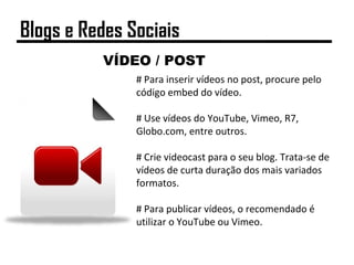 VÍDEO / POST
# Para inserir vídeos no post, procure pelo
código embed do vídeo.
# Use vídeos do YouTube, Vimeo, R7,
Globo.com, entre outros.
# Crie videocast para o seu blog. Trata-se de
vídeos de curta duração dos mais variados
formatos.
# Para publicar vídeos, o recomendado é
utilizar o YouTube ou Vimeo.
Blogs e Redes Sociais
 