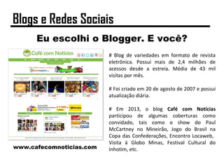 Eu escolhi o Blogger. E você?
# Blog de variedades em formato de revista
eletrônica. Possui mais de 2,4 milhões de
acessos desde a estreia. Média de 43 mil
visitas por mês.
# Foi criado em 20 de agosto de 2007 e possui
atualização diária.
# Em 2013, o blog Café com Notícias
participou de algumas coberturas como
convidado, tais como o show do Paul
McCartney no Mineirão, Jogo do Brasil na
Copa das Confederações, Encontro Locaweb,
Visita à Globo Minas, Festival Cultural do
Inhotim, etc.www.cafecomnoticias.com
Blogs e Redes Sociais
 