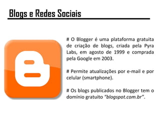 # O Blogger é uma plataforma gratuita
de criação de blogs, criada pela Pyra
Labs, em agosto de 1999 e comprada
pela Google em 2003.
# Permite atualizações por e-mail e por
celular (smartphone).
# Os blogs publicados no Blogger tem o
domínio gratuito “blogspot.com.br”.
Blogs e Redes Sociais
 