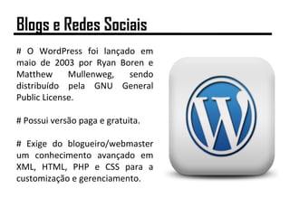 # O WordPress foi lançado em
maio de 2003 por Ryan Boren e
Matthew Mullenweg, sendo
distribuído pela GNU General
Public License.
# Possui versão paga e gratuita.
# Exige do blogueiro/webmaster
um conhecimento avançado em
XML, HTML, PHP e CSS para a
customização e gerenciamento.
Blogs e Redes Sociais
 