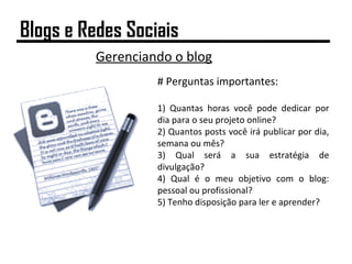 Gerenciando o blog
# Perguntas importantes:
1) Quantas horas você pode dedicar por
dia para o seu projeto online?
2) Quantos posts você irá publicar por dia,
semana ou mês?
3) Qual será a sua estratégia de
divulgação?
4) Qual é o meu objetivo com o blog:
pessoal ou profissional?
5) Tenho disposição para ler e aprender?
Blogs e Redes Sociais
 