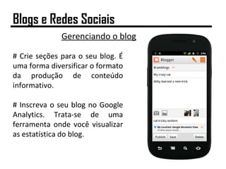 Gerenciando o blog
# Crie seções para o seu blog. É
uma forma diversificar o formato
da produção de conteúdo
informativo.
# Inscreva o seu blog no Google
Analytics. Trata-se de uma
ferramenta onde você visualizar
as estatística do blog.
Blogs e Redes Sociais
 