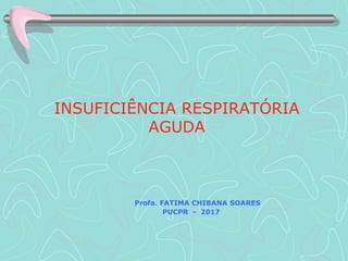 INSUFICIÊNCIA RESPIRATÓRIA
AGUDA
Profa. FATIMA CHIBANA SOARES
PUCPR - 2017
 