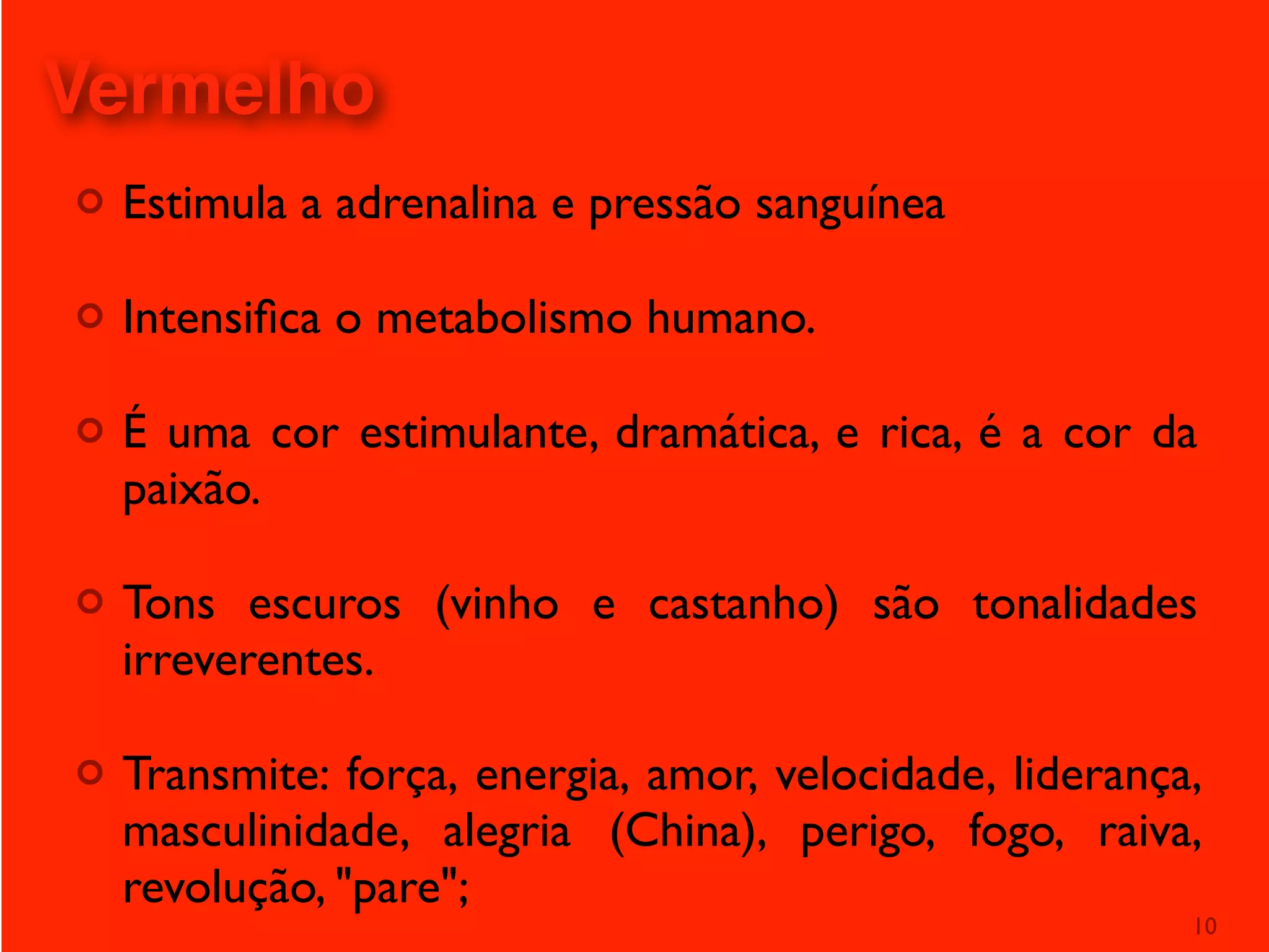 ¢ Estimula a adrenalina e pressão sanguínea
¢ Intensiﬁca o metabolismo humano.
¢ É uma cor estimulante, dramática, e rica, é a cor da
paixão.
¢ Tons escuros (vinho e castanho) são tonalidades
irreverentes.
¢ Transmite: força, energia, amor, velocidade, liderança,
masculinidade, alegria (China), perigo, fogo, raiva,
revolução, "pare";
10
Vermelho
 