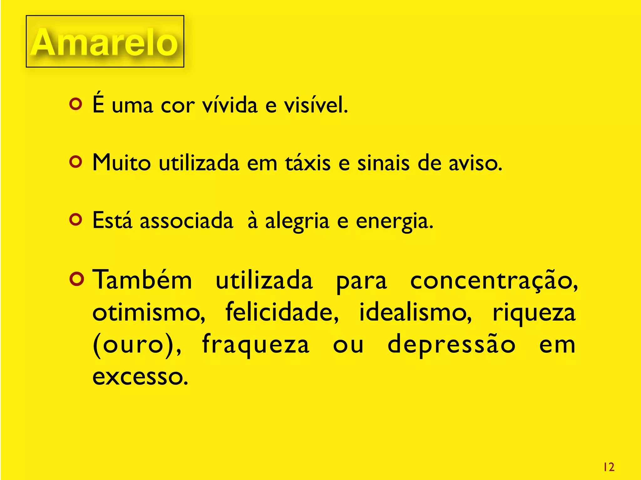 ¢ É uma cor vívida e visível.
¢ Muito utilizada em táxis e sinais de aviso.
¢ Está associada à alegria e energia.
¢ Também utilizada para concentração,
otimismo, felicidade, idealismo, riqueza
(ouro), fraqueza ou depressão em
excesso.
12
Amarelo
 