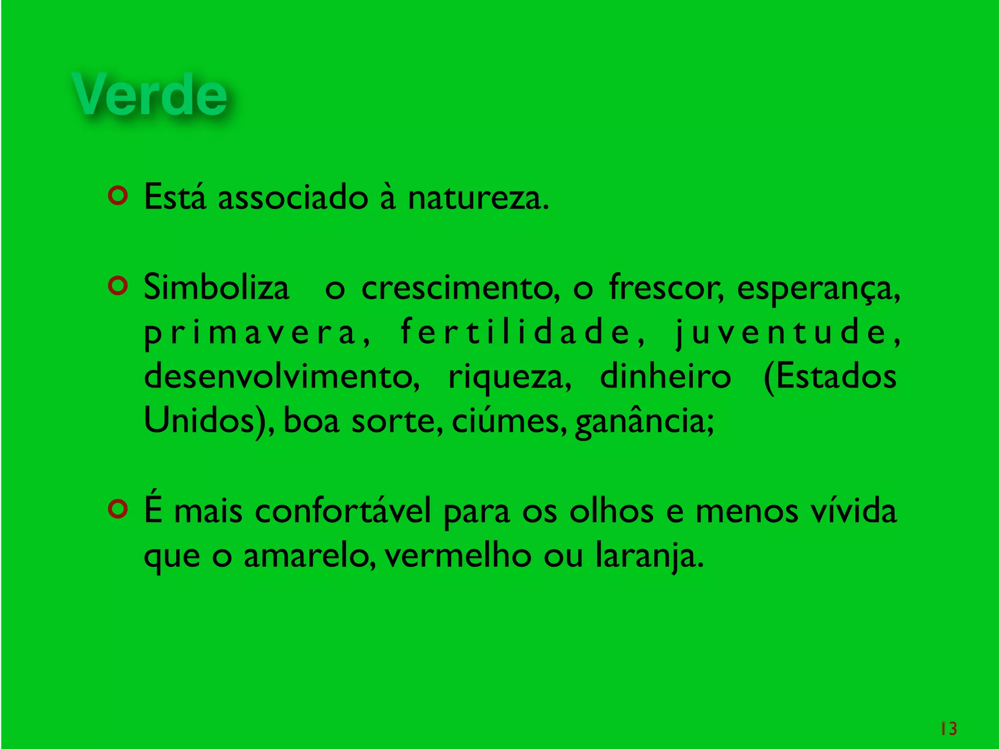 ¢ Está associado à natureza.
¢ Simboliza o crescimento, o frescor, esperança,
p r i m av e r a , f e r t i l i d a d e , j u v e n t u d e ,
desenvolvimento, riqueza, dinheiro (Estados
Unidos), boa sorte, ciúmes, ganância;
¢ É mais confortável para os olhos e menos vívida
que o amarelo, vermelho ou laranja.
13
Verde
 