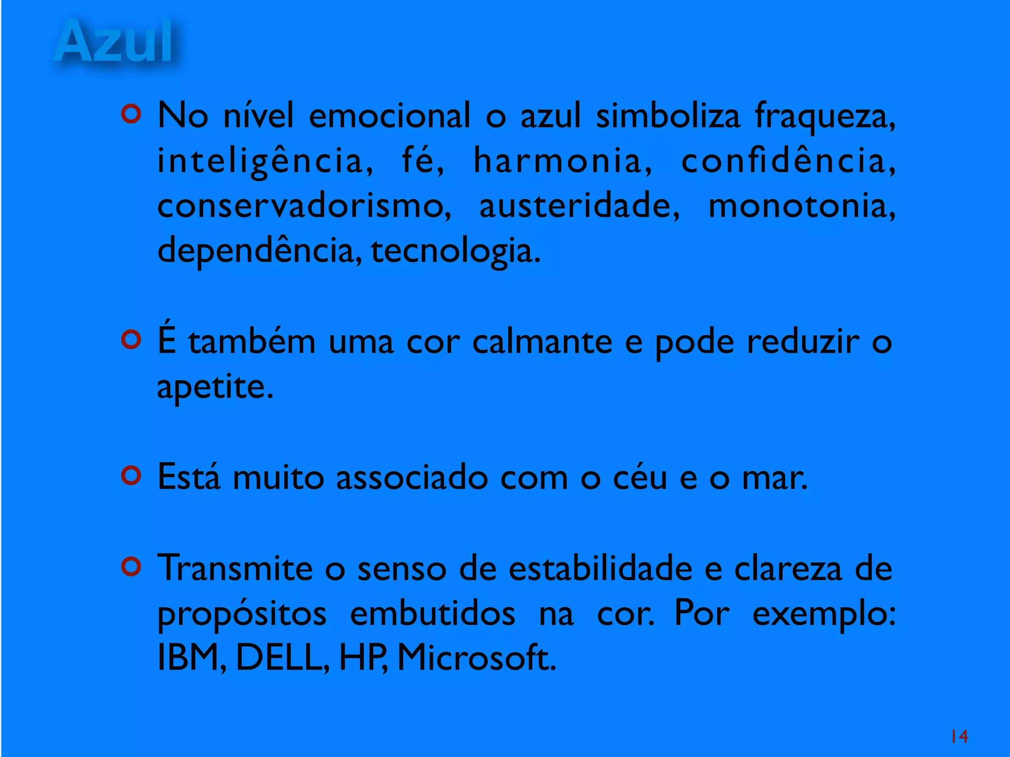¢ No nível emocional o azul simboliza fraqueza,
inteligência, fé, harmonia, conﬁdência,
conservadorismo, austeridade, monotonia,
dependência, tecnologia.
¢ É também uma cor calmante e pode reduzir o
apetite.
¢ Está muito associado com o céu e o mar.
¢ Transmite o senso de estabilidade e clareza de
propósitos embutidos na cor. Por exemplo:
IBM, DELL, HP, Microsoft.
14
Azul
 
