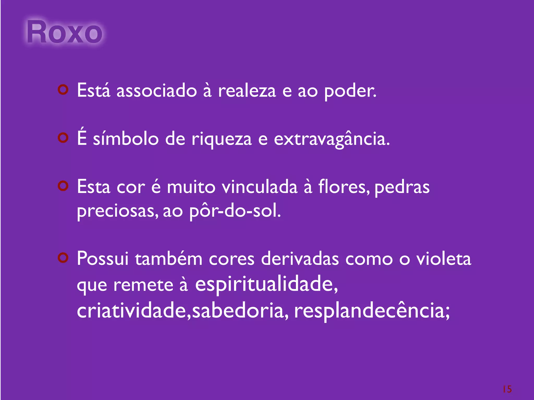 ¢ Está associado à realeza e ao poder.
¢ É símbolo de riqueza e extravagância.
¢ Esta cor é muito vinculada à ﬂores, pedras
preciosas, ao pôr-do-sol.
¢ Possui também cores derivadas como o violeta
que remete à espiritualidade,
criatividade,sabedoria, resplandecência;
15
Roxo
 