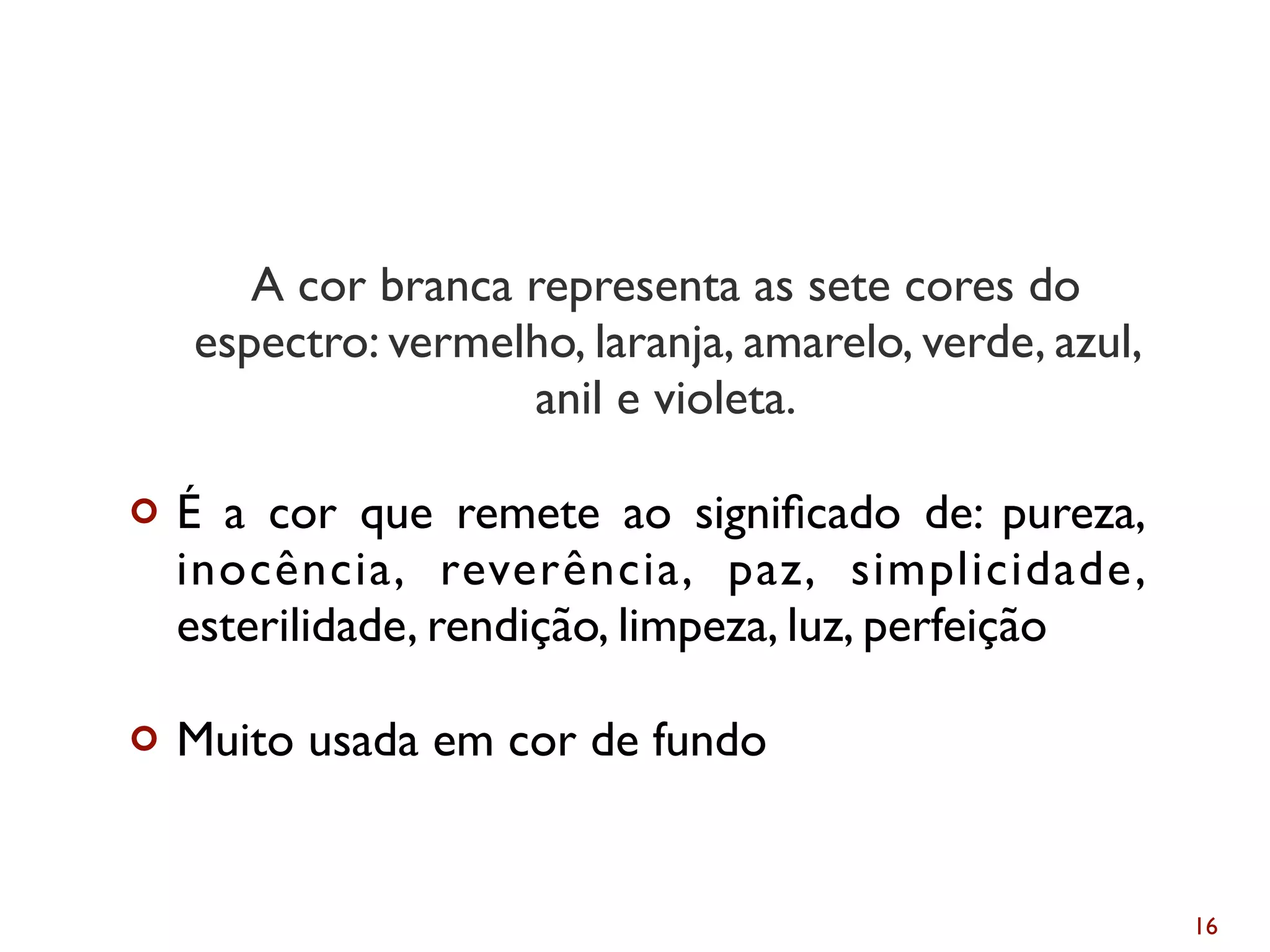 A cor branca representa as sete cores do
espectro: vermelho, laranja, amarelo, verde, azul,
anil e violeta.
¢ É a cor que remete ao signiﬁcado de: pureza,
inocência, reverência, paz, simplicidade,
esterilidade, rendição, limpeza, luz, perfeição
¢ Muito usada em cor de fundo
16
Branco
 