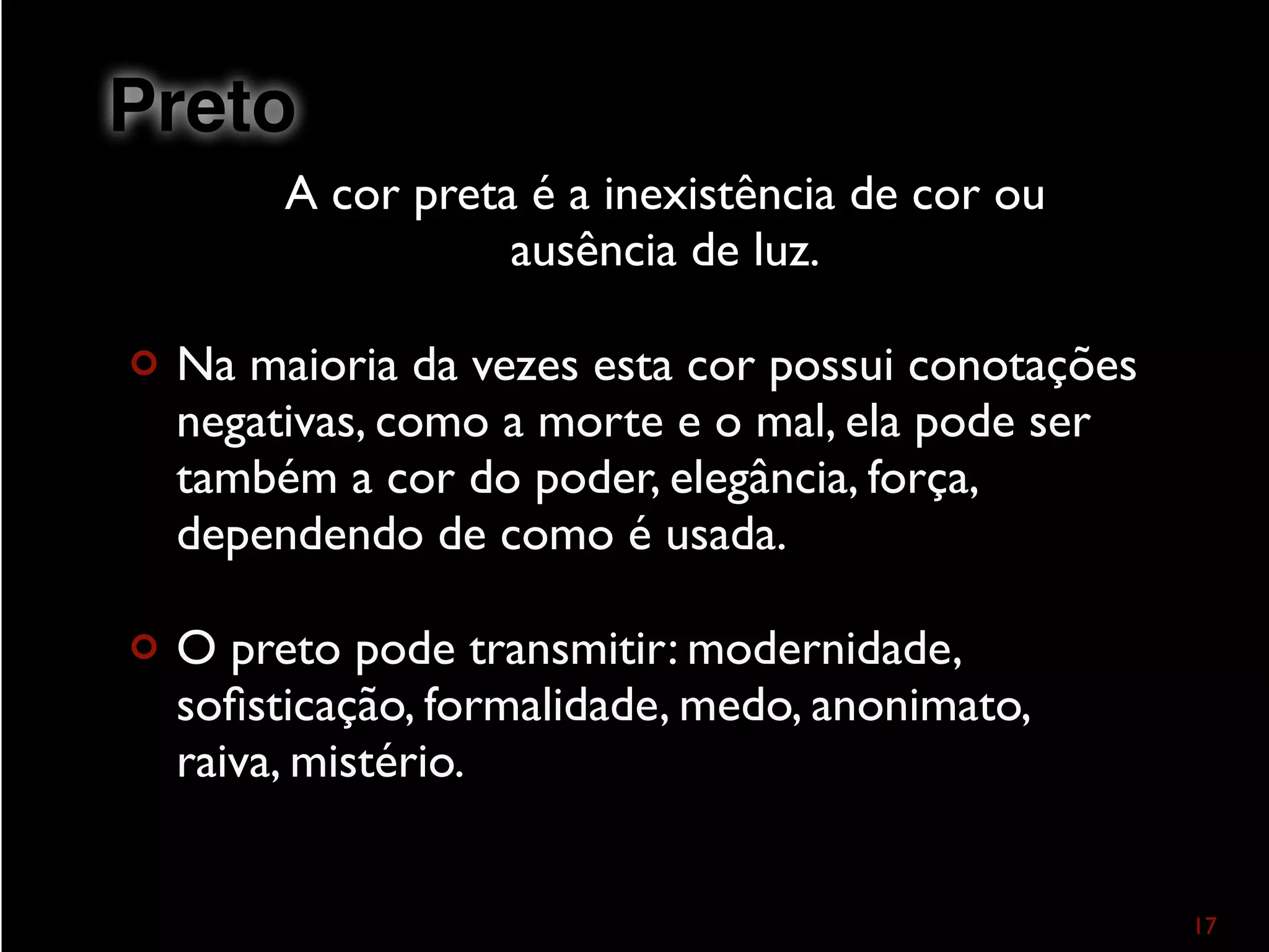 A cor preta é a inexistência de cor ou
ausência de luz.
¢ Na maioria da vezes esta cor possui conotações
negativas, como a morte e o mal, ela pode ser
também a cor do poder, elegância, força,
dependendo de como é usada.
¢ O preto pode transmitir: modernidade,
soﬁsticação, formalidade, medo, anonimato,
raiva, mistério.
17
Preto
 