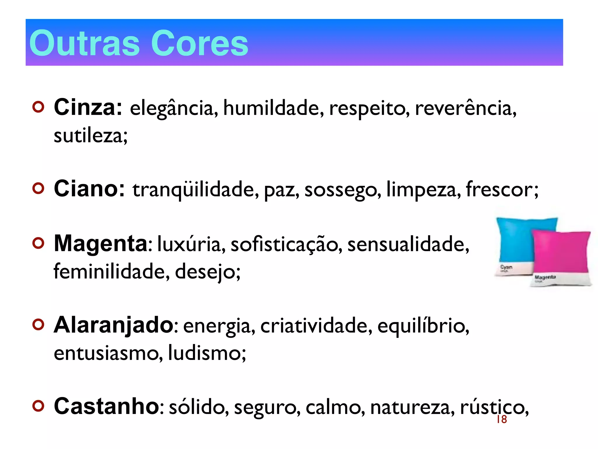 18
¢ Cinza: elegância, humildade, respeito, reverência,
sutileza;
¢ Ciano: tranqüilidade, paz, sossego, limpeza, frescor;
¢ Magenta: luxúria, soﬁsticação, sensualidade,
feminilidade, desejo;
¢ Alaranjado: energia, criatividade, equilíbrio,
entusiasmo, ludismo;
¢ Castanho: sólido, seguro, calmo, natureza, rústico,
Outras Cores
 