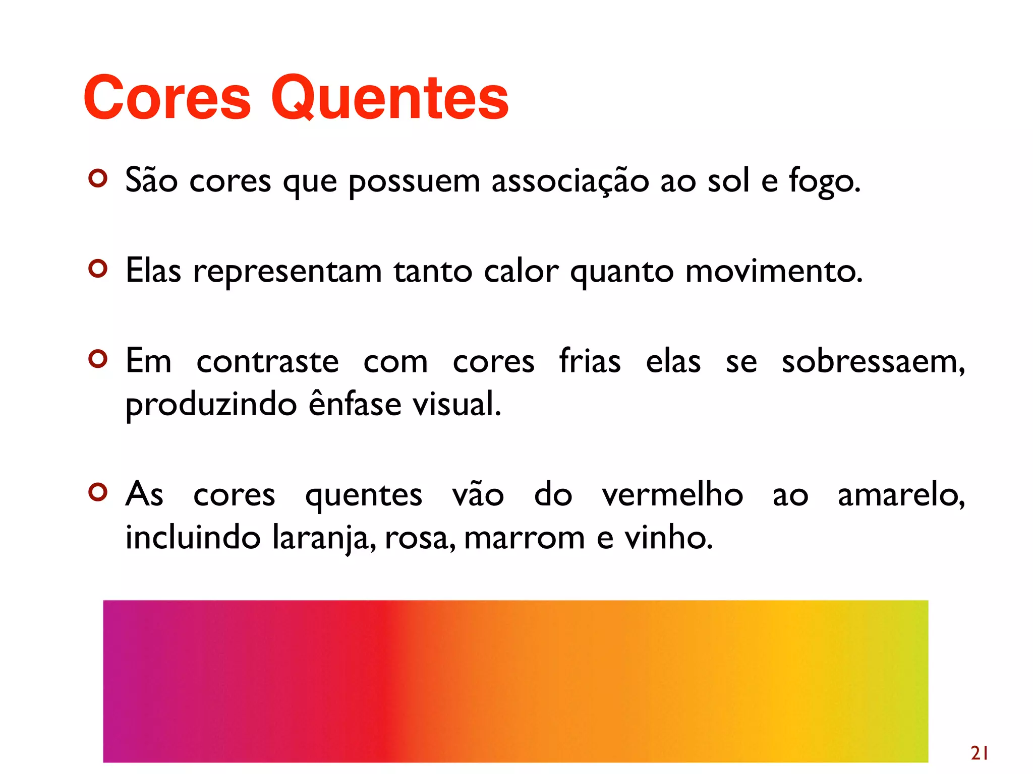 ¢ São cores que possuem associação ao sol e fogo.
¢ Elas representam tanto calor quanto movimento.
¢ Em contraste com cores frias elas se sobressaem,
produzindo ênfase visual.
¢ As cores quentes vão do vermelho ao amarelo,
incluindo laranja, rosa, marrom e vinho.
21
Cores Quentes
 